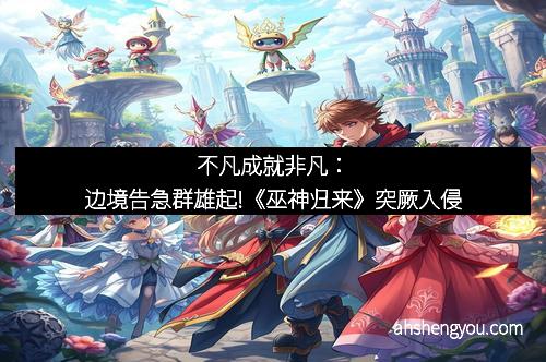 不凡成就非凡：边境告急群雄起!《巫神归来》突厥入侵