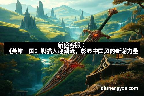 新盛客服：《英雄三国》熊猫人迎潮流，彰显中国风的新潮力量