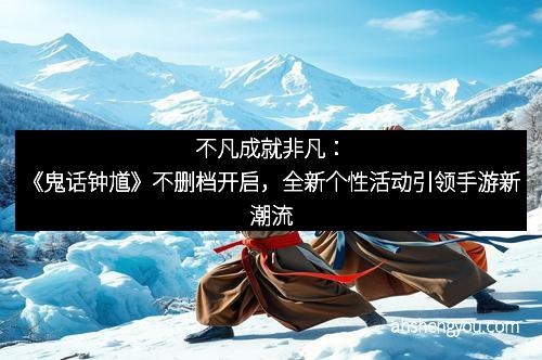 不凡成就非凡：《鬼话钟馗》不删档开启，全新个性活动引领手游新潮流