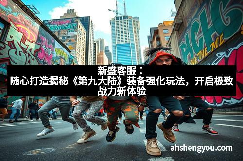 新盛客服：随心打造揭秘《第九大陆》装备强化玩法，开启极致战力新体验